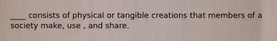 ____ consists of physical or tangible creations that members of a society make, use , and share.