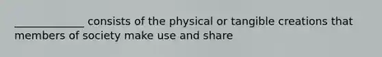 _____________ consists of the physical or tangible creations that members of society make use and share