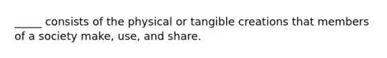 _____ consists of the physical or tangible creations that members of a society make, use, and share.