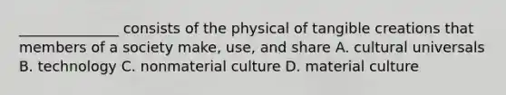 ______________ consists of the physical of tangible creations that members of a society make, use, and share A. cultural universals B. technology C. nonmaterial culture D. material culture