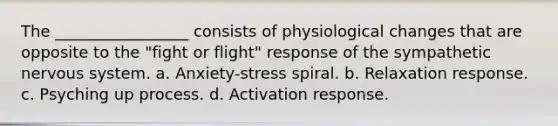 The _________________ consists of physiological changes that are opposite to the "fight or flight" response of the sympathetic nervous system. a. Anxiety-stress spiral. b. Relaxation response. c. Psyching up process. d. Activation response.