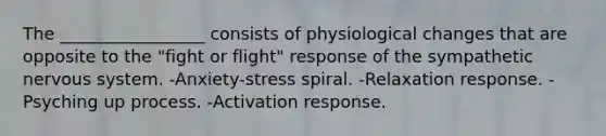 The _________________ consists of physiological changes that are opposite to the "fight or flight" response of the sympathetic nervous system. -Anxiety-stress spiral. -Relaxation response. -Psyching up process. -Activation response.