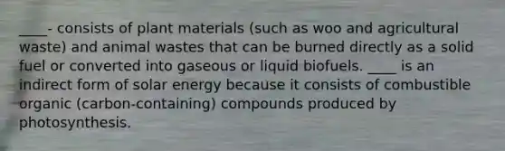 ____- consists of plant materials (such as woo and agricultural waste) and animal wastes that can be burned directly as a solid fuel or converted into gaseous or liquid biofuels. ____ is an indirect form of solar energy because it consists of combustible organic (carbon-containing) compounds produced by photosynthesis.