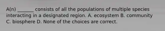 A(n) _______ consists of all the populations of multiple species interacting in a designated region. A. ecosystem B. community C. biosphere D. None of the choices are correct.