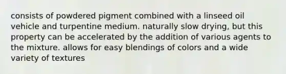 consists of powdered pigment combined with a linseed oil vehicle and turpentine medium. naturally slow drying, but this property can be accelerated by the addition of various agents to the mixture. allows for easy blendings of colors and a wide variety of textures