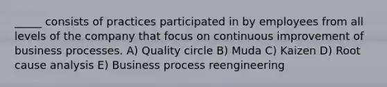 _____ consists of practices participated in by employees from all levels of the company that focus on continuous improvement of business processes. A) Quality circle B) Muda C) Kaizen D) Root cause analysis E) Business process reengineering