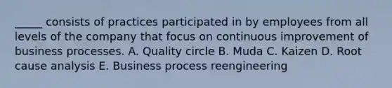 _____ consists of practices participated in by employees from all levels of the company that focus on continuous improvement of business processes. A. Quality circle B. Muda C. Kaizen D. Root cause analysis E. Business process reengineering