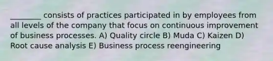 ________ consists of practices participated in by employees from all levels of the company that focus on continuous improvement of business processes. A) Quality circle B) Muda C) Kaizen D) Root cause analysis E) Business process reengineering