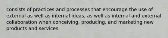 consists of practices and processes that encourage the use of external as well as internal ideas, as well as internal and external collaboration when conceiving, producing, and marketing new products and services.