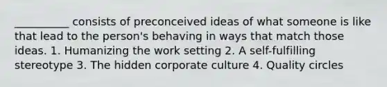 __________ consists of preconceived ideas of what someone is like that lead to the person's behaving in ways that match those ideas. 1. Humanizing the work setting 2. A self-fulfilling stereotype 3. The hidden corporate culture 4. Quality circles