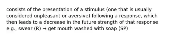 consists of the presentation of a stimulus (one that is usually considered unpleasant or aversive) following a response, which then leads to a decrease in the future strength of that response e.g., swear (R) → get mouth washed with soap (SP)