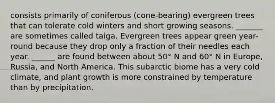 consists primarily of coniferous (cone-bearing) evergreen trees that can tolerate cold winters and short growing seasons. _______ are sometimes called taiga. Evergreen trees appear green year-round because they drop only a fraction of their needles each year. ______ are found between about 50° N and 60° N in Europe, Russia, and North America. This subarctic biome has a very cold climate, and plant growth is more constrained by temperature than by precipitation.