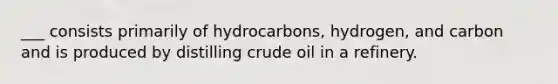 ___ consists primarily of hydrocarbons, hydrogen, and carbon and is produced by distilling crude oil in a refinery.