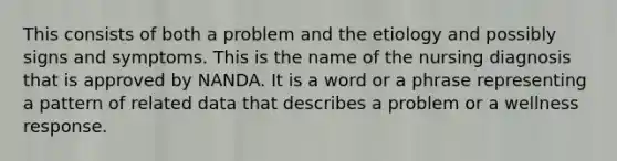 This consists of both a problem and the etiology and possibly signs and symptoms. This is the name of the nursing diagnosis that is approved by NANDA. It is a word or a phrase representing a pattern of related data that describes a problem or a wellness response.