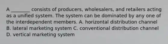 A ________ consists of producers, wholesalers, and retailers acting as a unified system. The system can be dominated by any one of the interdependent members. A. horizontal distribution channel B. lateral marketing system C. conventional distribution channel D. vertical marketing system