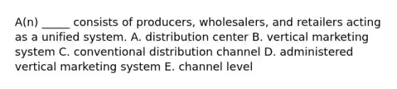 A(n) _____ consists of​ producers, wholesalers, and retailers acting as a unified system. A. distribution center B. vertical marketing system C. conventional distribution channel D. administered vertical marketing system E. channel level