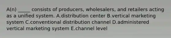 ​A(n) _____ consists of​ producers, wholesalers, and retailers acting as a unified system. A.distribution center B.vertical marketing system C.conventional distribution channel D.administered vertical marketing system E.channel level