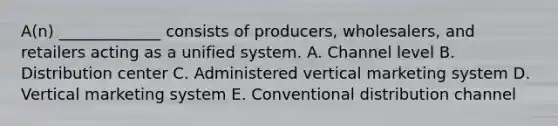 A(n) _____________ consists of producers, wholesalers, and retailers acting as a unified system. A. Channel level B. Distribution center C. Administered vertical marketing system D. Vertical marketing system E. Conventional distribution channel