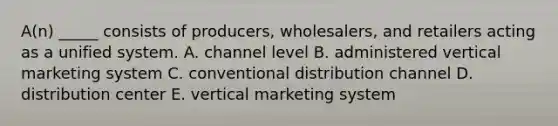 ​A(n) _____ consists of​ producers, wholesalers, and retailers acting as a unified system. A. channel level B. administered vertical marketing system C. conventional distribution channel D. distribution center E. vertical marketing system