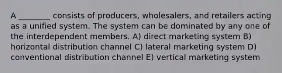 A ________ consists of producers, wholesalers, and retailers acting as a unified system. The system can be dominated by any one of the interdependent members. A) direct marketing system B) horizontal distribution channel C) lateral marketing system D) conventional distribution channel E) vertical marketing system