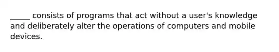 _____ consists of programs that act without a user's knowledge and deliberately alter the operations of computers and mobile devices.