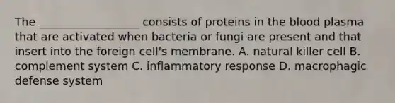 The __________________ consists of proteins in <a href='https://www.questionai.com/knowledge/k7oXMfj7lk-the-blood' class='anchor-knowledge'>the blood</a> plasma that are activated when bacteria or fungi are present and that insert into the foreign cell's membrane. A. natural killer cell B. complement system C. inflammatory response D. macrophagic defense system