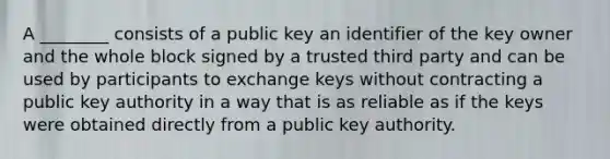 A ________ consists of a public key an identifier of the key owner and the whole block signed by a trusted third party and can be used by participants to exchange keys without contracting a public key authority in a way that is as reliable as if the keys were obtained directly from a public key authority.