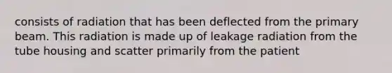 consists of radiation that has been deflected from the primary beam. This radiation is made up of leakage radiation from the tube housing and scatter primarily from the patient