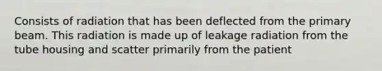 Consists of radiation that has been deflected from the primary beam. This radiation is made up of leakage radiation from the tube housing and scatter primarily from the patient