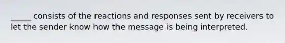 _____ consists of the reactions and responses sent by receivers to let the sender know how the message is being interpreted.