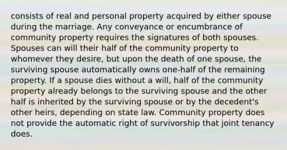 consists of real and personal property acquired by either spouse during the marriage. Any conveyance or encumbrance of community property requires the signatures of both spouses. Spouses can will their half of the community property to whomever they desire, but upon the death of one spouse, the surviving spouse automatically owns one-half of the remaining property. If a spouse dies without a will, half of the community property already belongs to the surviving spouse and the other half is inherited by the surviving spouse or by the decedent's other heirs, depending on state law. Community property does not provide the automatic right of survivorship that joint tenancy does.