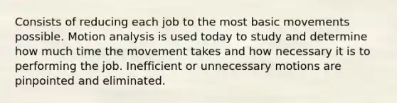 Consists of reducing each job to the most basic movements possible. Motion analysis is used today to study and determine how much time the movement takes and how necessary it is to performing the job. Inefficient or unnecessary motions are pinpointed and eliminated.