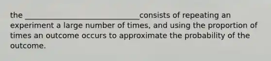 the ______________________________consists of repeating an experiment a large number of times, and using the proportion of times an outcome occurs to approximate the probability of the outcome.