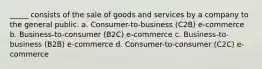 _____ consists of the sale of goods and services by a company to the general public. a. Consumer-to-business (C2B) e-commerce b. Business-to-consumer (B2C) e-commerce c. Business-to-business (B2B) e-commerce d. Consumer-to-consumer (C2C) e-commerce