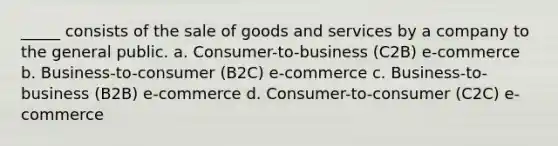 _____ consists of the sale of goods and services by a company to the general public. a. Consumer-to-business (C2B) e-commerce b. Business-to-consumer (B2C) e-commerce c. Business-to-business (B2B) e-commerce d. Consumer-to-consumer (C2C) e-commerce