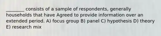 ________ consists of a sample of respondents, generally households that have Agreed to provide information over an extended period. A) focus group B) panel C) hypothesis D) theory E) research mix