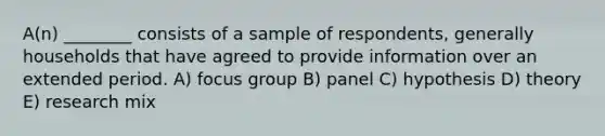 A(n) ________ consists of a sample of respondents, generally households that have agreed to provide information over an extended period. A) focus group B) panel C) hypothesis D) theory E) research mix