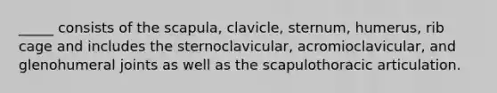 _____ consists of the scapula, clavicle, sternum, humerus, rib cage and includes the sternoclavicular, acromioclavicular, and glenohumeral joints as well as the scapulothoracic articulation.