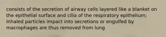 consists of the secretion of airway cells layered like a blanket on the epithelial surface and cilia of the respiratory epithelium; Inhaled particles impact into secretions or engulfed by macrophages are thus removed from lung