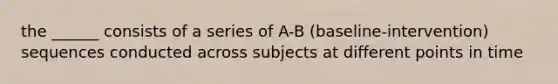 the ______ consists of a series of A-B (baseline-intervention) sequences conducted across subjects at different points in time