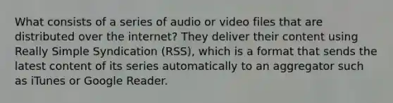 What consists of a series of audio or video files that are distributed over the internet? They deliver their content using Really Simple Syndication (RSS), which is a format that sends the latest content of its series automatically to an aggregator such as iTunes or Google Reader.