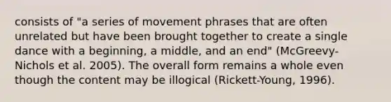 consists of "a series of movement phrases that are often unrelated but have been brought together to create a single dance with a beginning, a middle, and an end" (McGreevy-Nichols et al. 2005). The overall form remains a whole even though the content may be illogical (Rickett-Young, 1996).