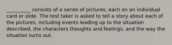 __________ consists of a series of pictures, each on an individual card or slide. The test taker is asked to tell a story about each of the pictures, including events leading up to the situation described, the characters thoughts and feelings, and the way the situation turns out.