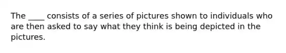 The ____ consists of a series of pictures shown to individuals who are then asked to say what they think is being depicted in the pictures.