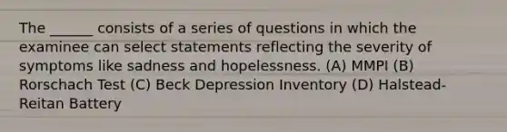 The ______ consists of a series of questions in which the examinee can select statements reflecting the severity of symptoms like sadness and hopelessness. (A) MMPI (B) Rorschach Test (C) Beck Depression Inventory (D) Halstead-Reitan Battery