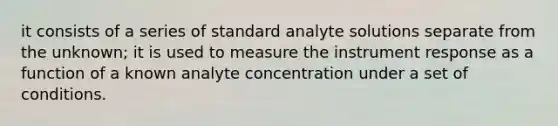 it consists of a series of standard analyte solutions separate from the unknown; it is used to measure the instrument response as a function of a known analyte concentration under a set of conditions.