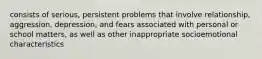 consists of serious, persistent problems that involve relationship, aggression, depression, and fears associated with personal or school matters, as well as other inappropriate socioemotional characteristics