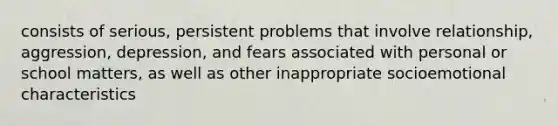 consists of serious, persistent problems that involve relationship, aggression, depression, and fears associated with personal or school matters, as well as other inappropriate socioemotional characteristics