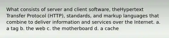 What consists of server and client software, theHypertext Transfer Protocol (HTTP), standards, and markup languages that combine to deliver information and services over the Internet. a. a tag b. the web c. the motherboard d. a cache