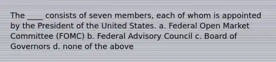 The ____ consists of seven members, each of whom is appointed by the President of the United States. a. Federal Open Market Committee (FOMC) b. Federal Advisory Council c. Board of Governors d. none of the above